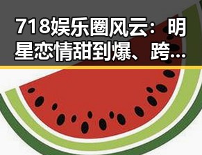 718娱乐圈风云:明星恋情甜到爆、跨界新剧引爆热议、公益行动彰显正能量